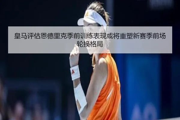皇马评估恩德里克季前训练表现或将重塑新赛季前场轮换格局
