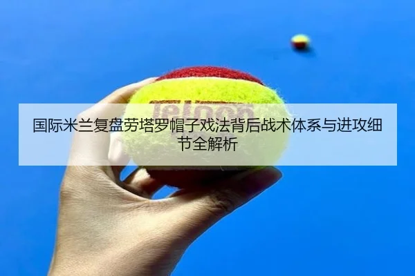 国际米兰复盘劳塔罗帽子戏法背后战术体系与进攻细节全解析