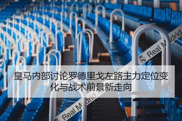 皇马内部讨论罗德里戈左路主力定位变化与战术前景新走向