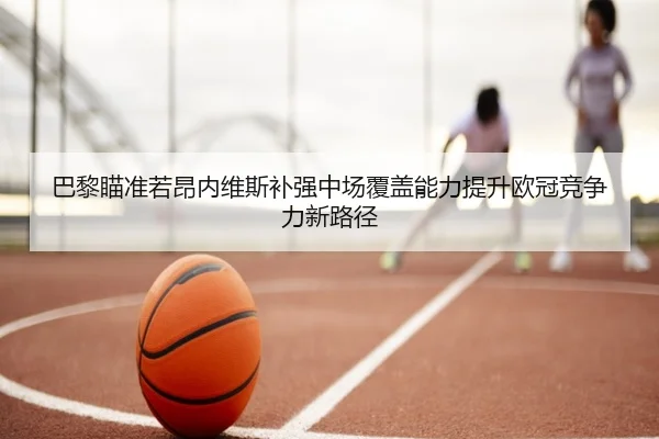 巴黎瞄准若昂内维斯补强中场覆盖能力提升欧冠竞争力新路径