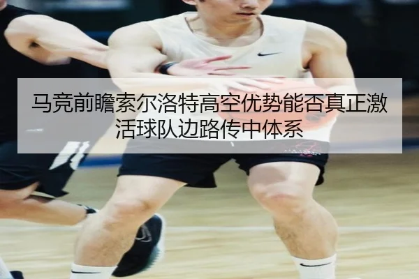 马竞前瞻索尔洛特高空优势能否真正激活球队边路传中体系